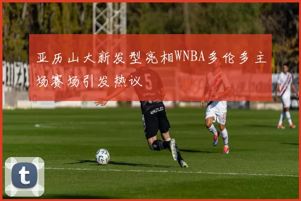 亚历山大新发型亮相WNBA多伦多主场赛场引发热议