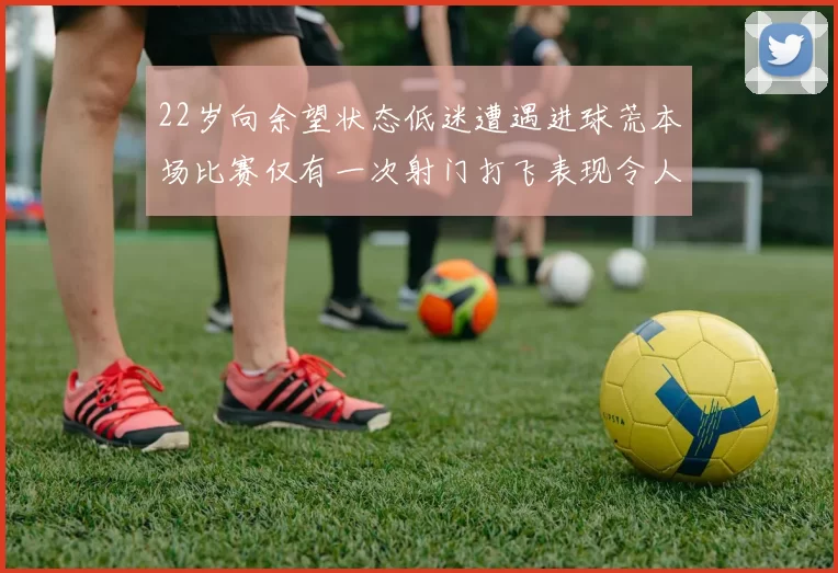 22岁向余望状态低迷遭遇进球荒本场比赛仅有一次射门打飞表现令人失望