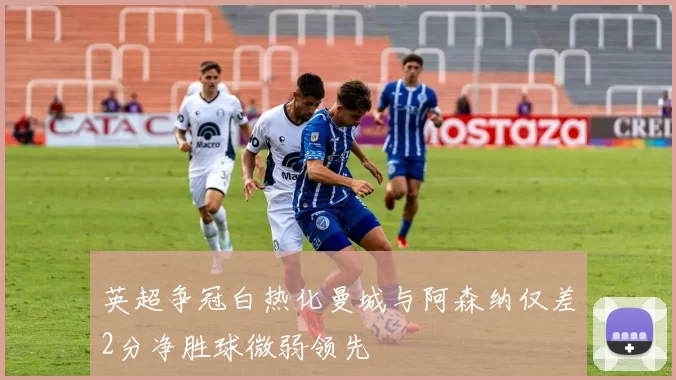 英超争冠白热化曼城与阿森纳仅差2分净胜球微弱领先