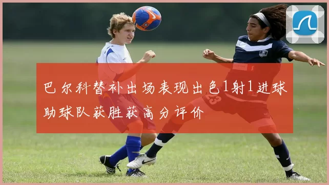 巴尔科替补出场表现出色1射1进球助球队获胜获高分评价