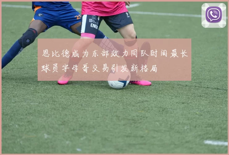 恩比德成为东部效力同队时间最长球员字母哥交易引发新格局