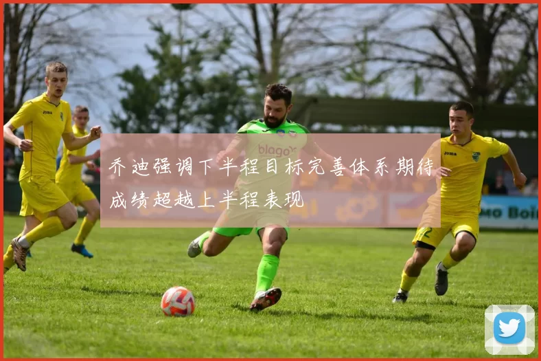 乔迪强调下半程目标完善体系期待成绩超越上半程表现