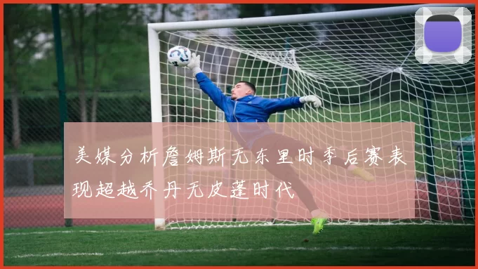 美媒分析詹姆斯无东里时季后赛表现超越乔丹无皮蓬时代