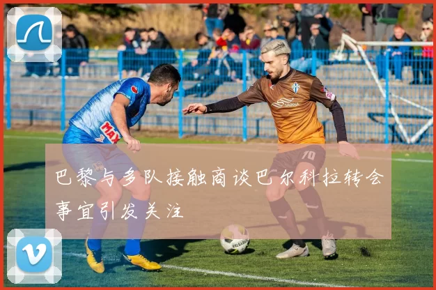 巴黎与多队接触商谈巴尔科拉转会事宜引发关注