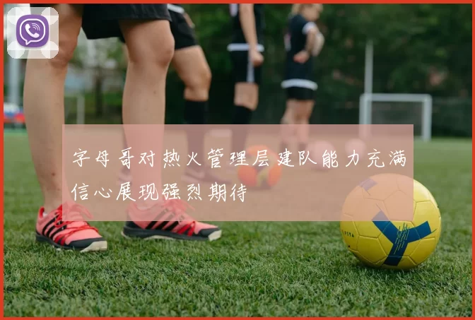 字母哥对热火管理层建队能力充满信心展现强烈期待