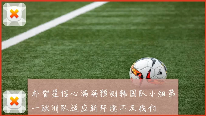 朴智星信心满满预测韩国队小组第一欧洲队适应新环境不及我们