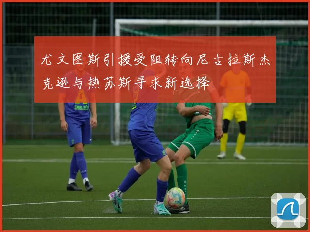 尤文图斯引援受阻转向尼古拉斯杰克逊与热苏斯寻求新选择