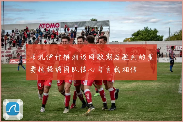 卡扎伊什维利谈间歇期后胜利的重要性强调团队信心与自我相信