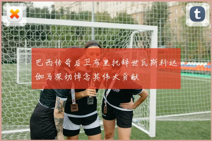 巴西传奇后卫布里托辞世瓦斯科达伽马深切悼念其伟大贡献