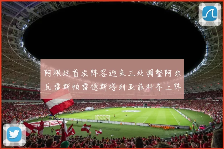 阿根廷首发阵容迎来三处调整阿尔瓦雷斯帕雷德斯塔利亚菲科齐上阵