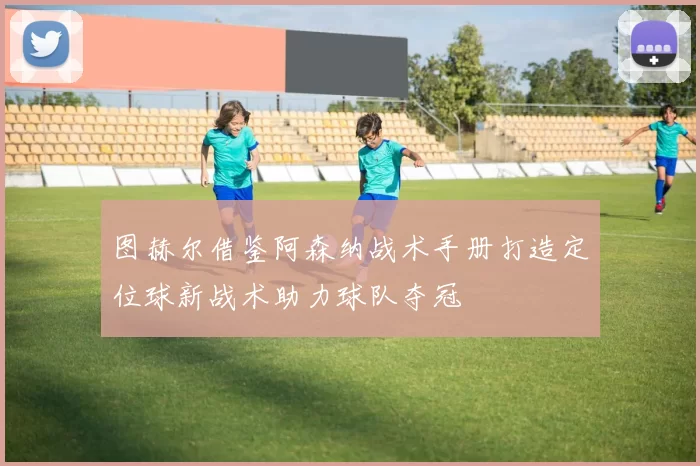 图赫尔借鉴阿森纳战术手册打造定位球新战术助力球队夺冠