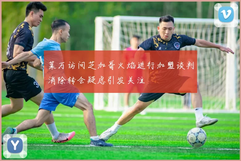 莱万访问芝加哥火焰进行加盟谈判消除转会疑虑引发关注