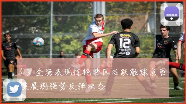 C罗全场表现惊艳禁区活跃触球点密集展现强势反弹状态