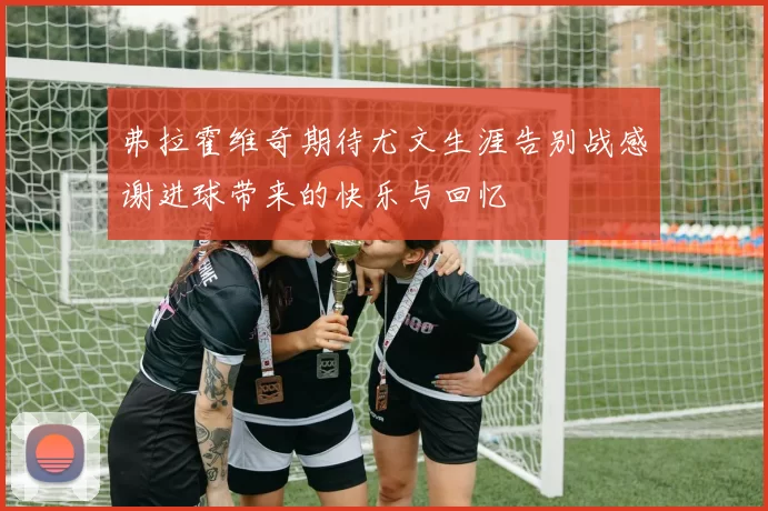 弗拉霍维奇期待尤文生涯告别战感谢进球带来的快乐与回忆