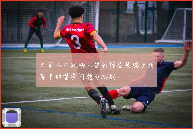 火箭队不敌湖人替补阵容展现出新赛季的潜在问题与挑战