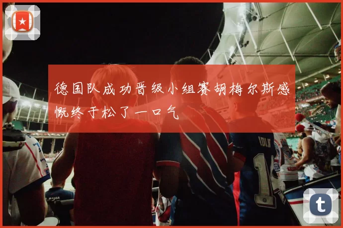 德国队成功晋级小组赛胡梅尔斯感慨终于松了一口气