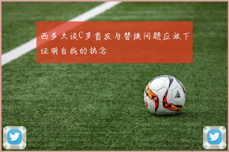 西多夫谈C罗首发与替换问题应放下证明自我的执念