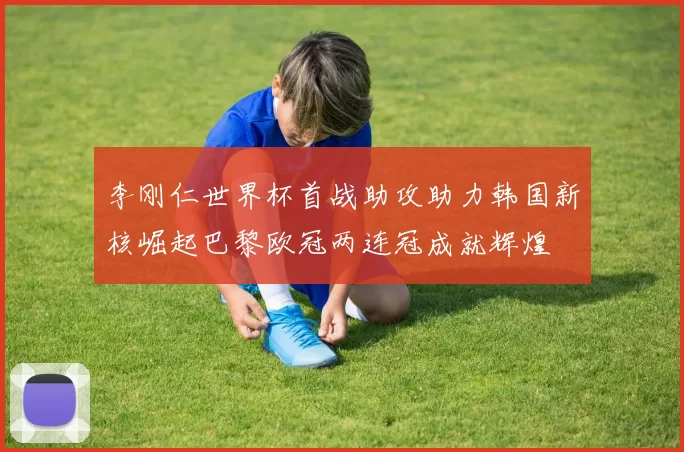 李刚仁世界杯首战助攻助力韩国新核崛起巴黎欧冠两连冠成就辉煌