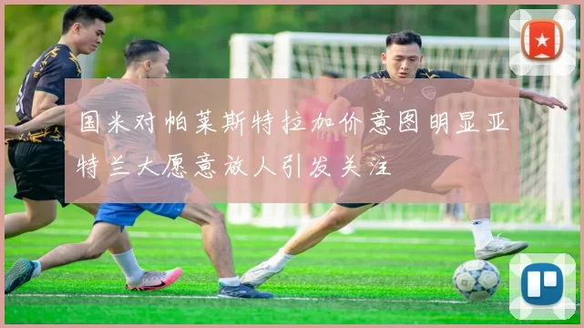 国米对帕莱斯特拉加价意图明显亚特兰大愿意放人引发关注