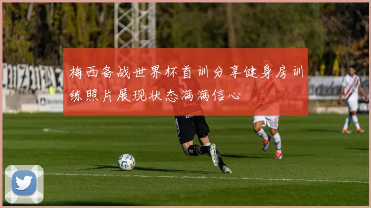梅西备战世界杯首训分享健身房训练照片展现状态满满信心