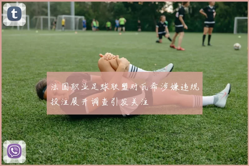 法国职业足球联盟对瓦希涉嫌违规投注展开调查引发关注