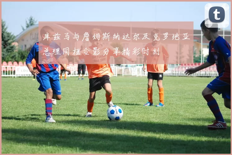 库兹马与詹姆斯纳达尔及克罗地亚总理同框合影分享精彩时刻