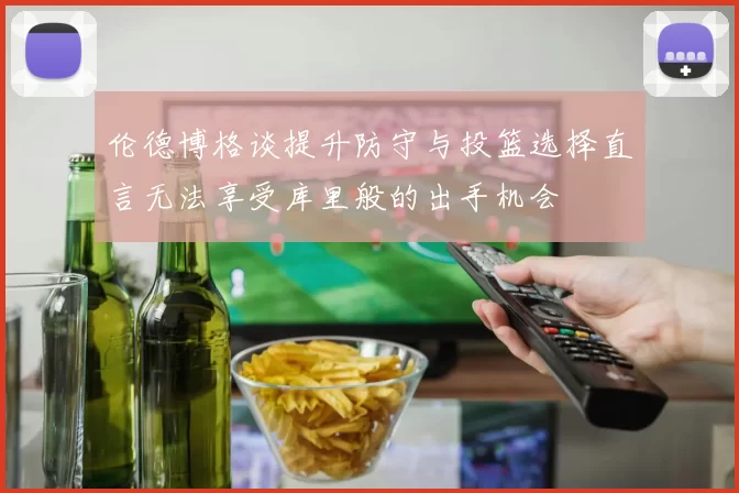 伦德博格谈提升防守与投篮选择直言无法享受库里般的出手机会